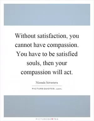 Without satisfaction, you cannot have compassion. You have to be satisfied souls, then your compassion will act Picture Quote #1