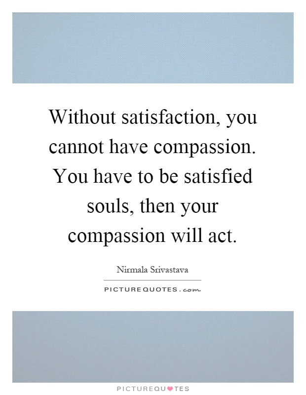 Without satisfaction, you cannot have compassion. You have to be satisfied souls, then your compassion will act Picture Quote #1