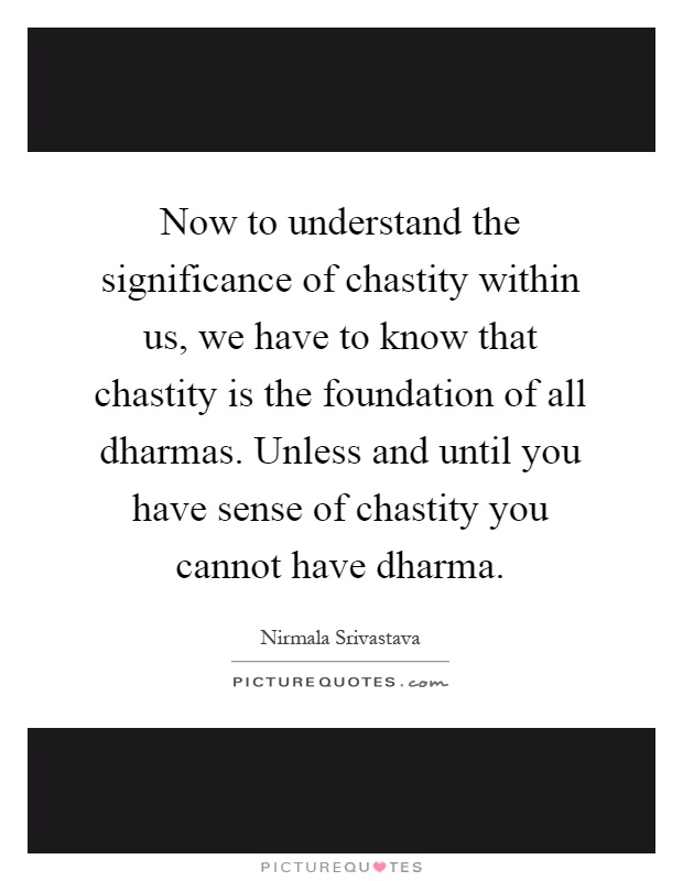 Now to understand the significance of chastity within us, we have to know that chastity is the foundation of all dharmas. Unless and until you have sense of chastity you cannot have dharma Picture Quote #1