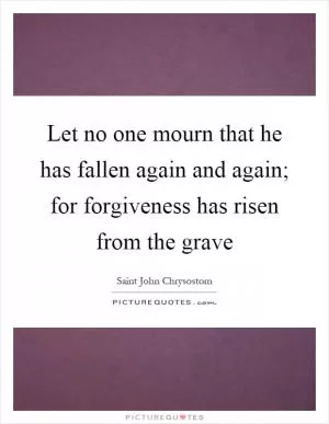 Let no one mourn that he has fallen again and again; for forgiveness has risen from the grave Picture Quote #1