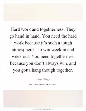 Hard work and togetherness. They go hand in hand. You need the hard work because it’s such a tough atmosphere... to win week in and week out. You need togetherness because you don’t always win, and you gotta hang though together Picture Quote #1