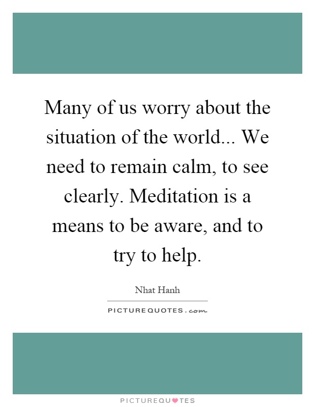 Many of us worry about the situation of the world... We need to remain calm, to see clearly. Meditation is a means to be aware, and to try to help Picture Quote #1