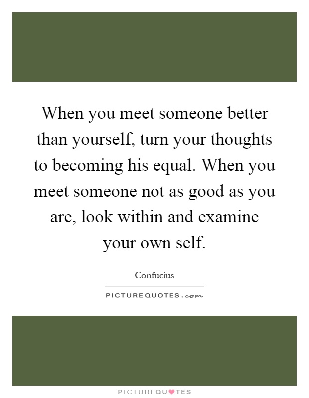When you meet someone better than yourself, turn your thoughts to becoming his equal. When you meet someone not as good as you are, look within and examine your own self Picture Quote #1