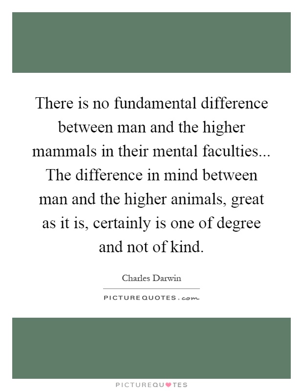 There is no fundamental difference between man and the higher mammals in their mental faculties... The difference in mind between man and the higher animals, great as it is, certainly is one of degree and not of kind Picture Quote #1