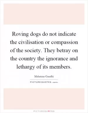 Roving dogs do not indicate the civilisation or compassion of the society. They betray on the country the ignorance and lethargy of its members Picture Quote #1