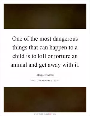 One of the most dangerous things that can happen to a child is to kill or torture an animal and get away with it Picture Quote #1