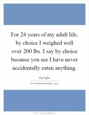 For 24 years of my adult life, by choice I weighed well over 200 lbs. I say by choice because you see I have never accidentally eaten anything Picture Quote #1