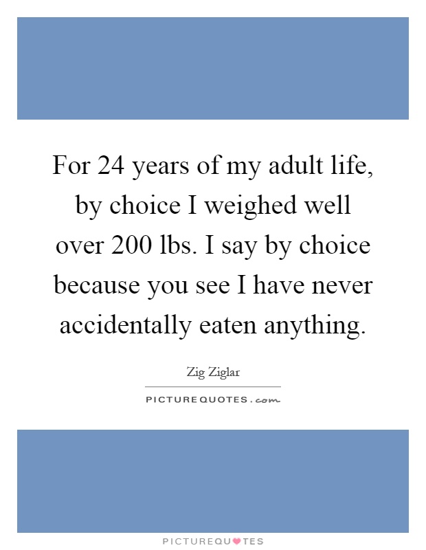 For 24 years of my adult life, by choice I weighed well over 200 lbs. I say by choice because you see I have never accidentally eaten anything Picture Quote #1