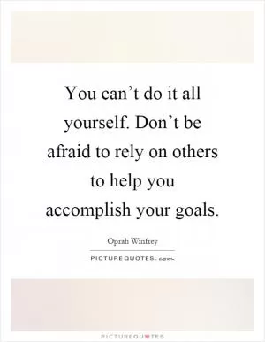 You can’t do it all yourself. Don’t be afraid to rely on others to help you accomplish your goals Picture Quote #1