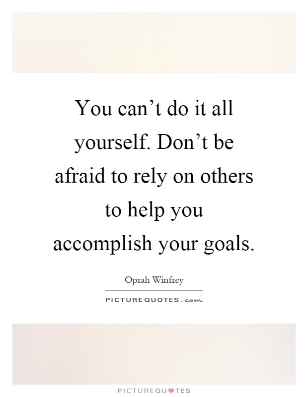 You can't do it all yourself. Don't be afraid to rely on others to help you accomplish your goals Picture Quote #1