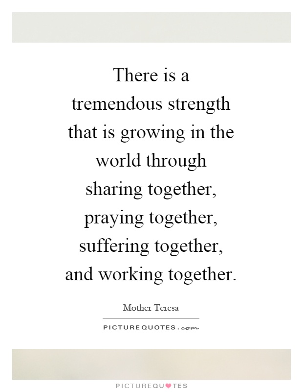 There is a tremendous strength that is growing in the world through sharing together, praying together, suffering together, and working together Picture Quote #1