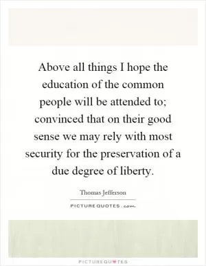 Above all things I hope the education of the common people will be attended to; convinced that on their good sense we may rely with most security for the preservation of a due degree of liberty Picture Quote #1
