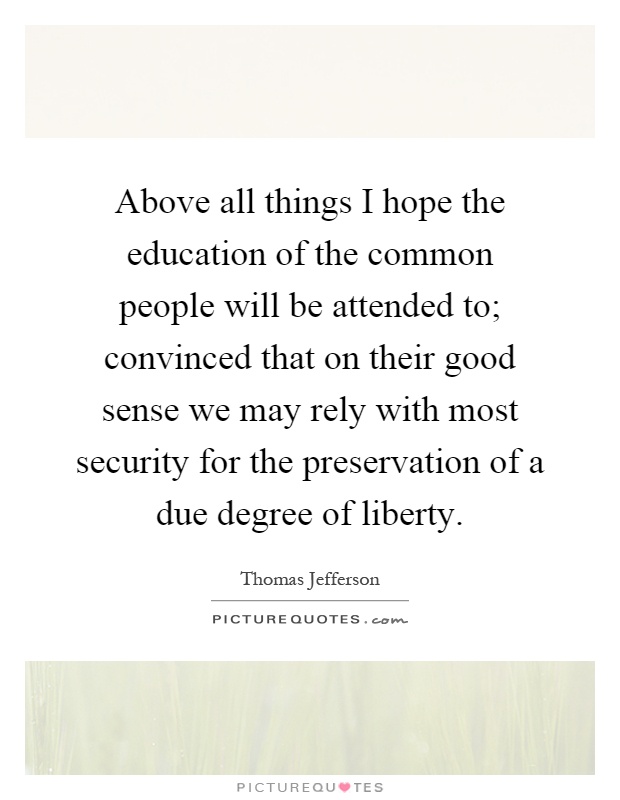 Above all things I hope the education of the common people will be attended to; convinced that on their good sense we may rely with most security for the preservation of a due degree of liberty Picture Quote #1