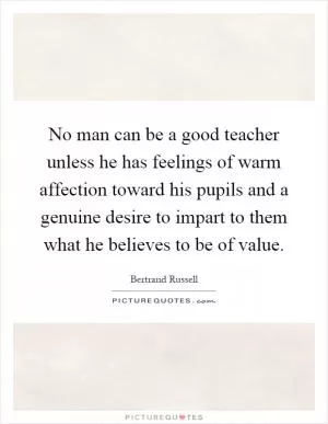 No man can be a good teacher unless he has feelings of warm affection toward his pupils and a genuine desire to impart to them what he believes to be of value Picture Quote #1