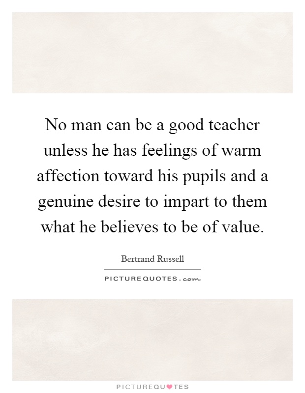 No man can be a good teacher unless he has feelings of warm affection toward his pupils and a genuine desire to impart to them what he believes to be of value Picture Quote #1