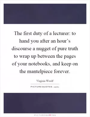 The first duty of a lecturer: to hand you after an hour’s discourse a nugget of pure truth to wrap up between the pages of your notebooks, and keep on the mantelpiece forever Picture Quote #1