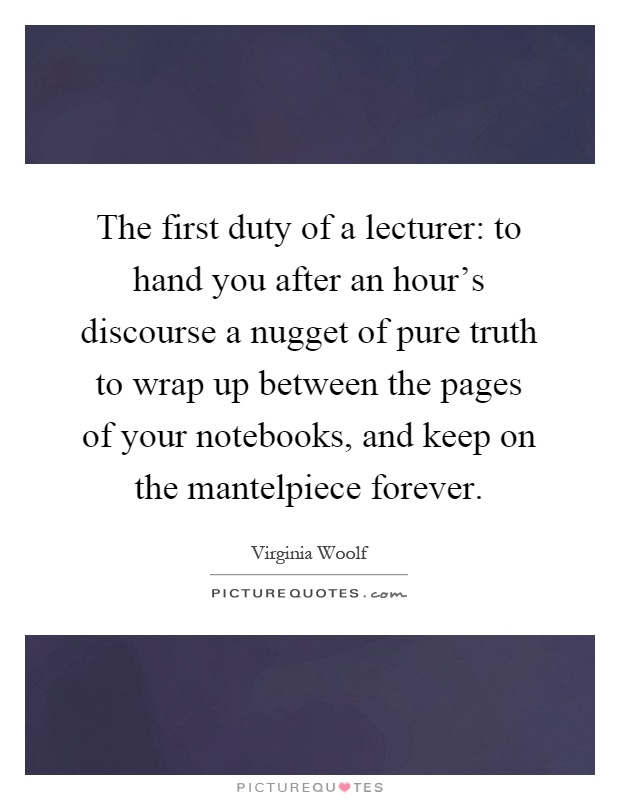 The first duty of a lecturer: to hand you after an hour's discourse a nugget of pure truth to wrap up between the pages of your notebooks, and keep on the mantelpiece forever Picture Quote #1