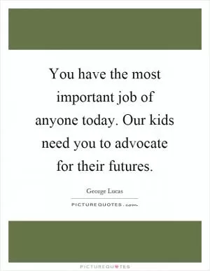 You have the most important job of anyone today. Our kids need you to advocate for their futures Picture Quote #1