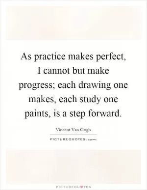 As practice makes perfect, I cannot but make progress; each drawing one makes, each study one paints, is a step forward Picture Quote #1