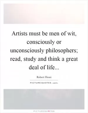 Artists must be men of wit, consciously or unconsciously philosophers; read, study and think a great deal of life Picture Quote #1