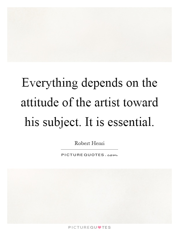 Everything depends on the attitude of the artist toward his subject. It is essential Picture Quote #1