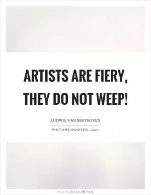 Artists are fiery, they do not weep! Picture Quote #1