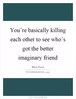 You’re basically killing each other to see who’s got the better imaginary friend Picture Quote #1