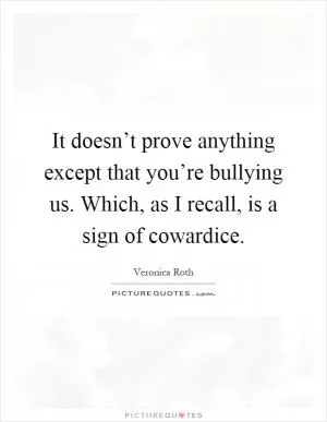 It doesn’t prove anything except that you’re bullying us. Which, as I recall, is a sign of cowardice Picture Quote #1