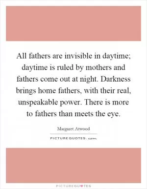 All fathers are invisible in daytime; daytime is ruled by mothers and fathers come out at night. Darkness brings home fathers, with their real, unspeakable power. There is more to fathers than meets the eye Picture Quote #1