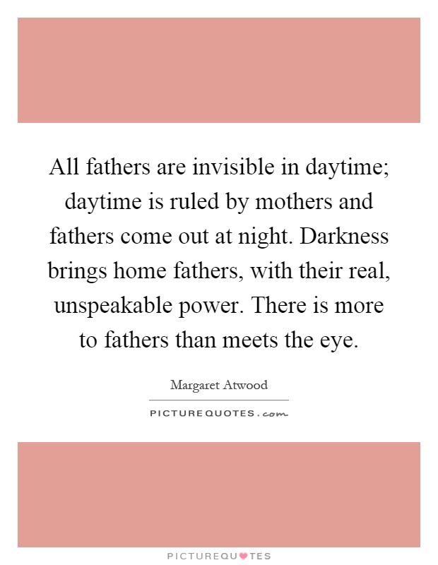 All fathers are invisible in daytime; daytime is ruled by mothers and fathers come out at night. Darkness brings home fathers, with their real, unspeakable power. There is more to fathers than meets the eye Picture Quote #1