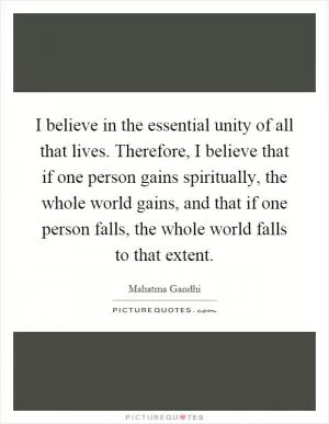 I believe in the essential unity of all that lives. Therefore, I believe that if one person gains spiritually, the whole world gains, and that if one person falls, the whole world falls to that extent Picture Quote #1