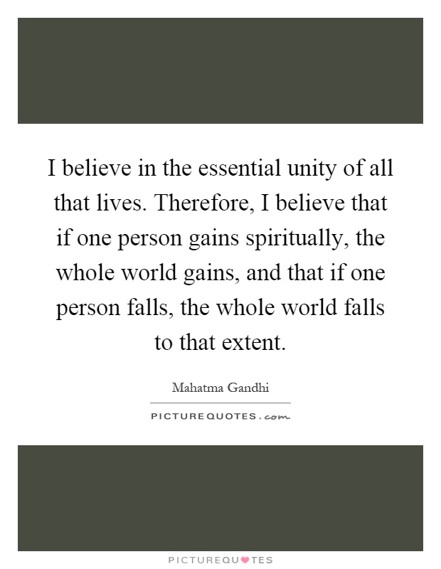I believe in the essential unity of all that lives. Therefore, I believe that if one person gains spiritually, the whole world gains, and that if one person falls, the whole world falls to that extent Picture Quote #1