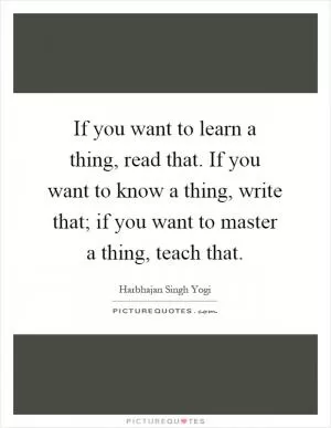 If you want to learn a thing, read that. If you want to know a thing, write that; if you want to master a thing, teach that Picture Quote #1