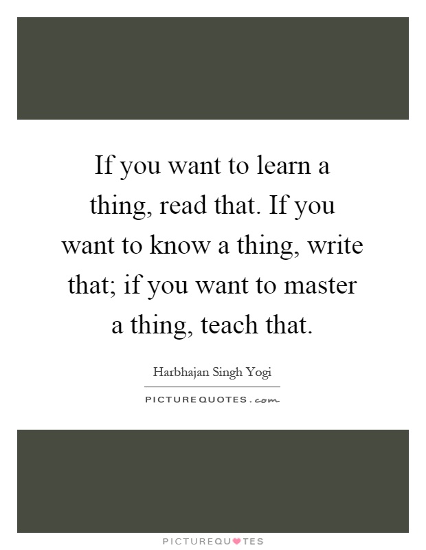 If you want to learn a thing, read that. If you want to know a thing, write that; if you want to master a thing, teach that Picture Quote #1