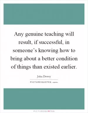 Any genuine teaching will result, if successful, in someone’s knowing how to bring about a better condition of things than existed earlier Picture Quote #1