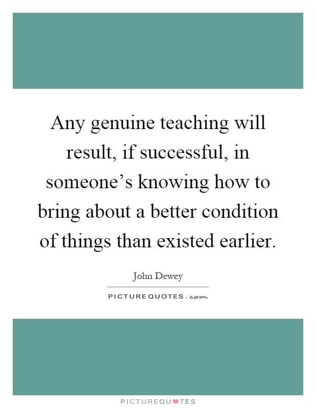 Any genuine teaching will result, if successful, in someone's knowing how to bring about a better condition of things than existed earlier Picture Quote #1