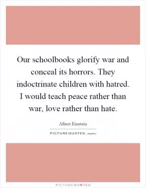 Our schoolbooks glorify war and conceal its horrors. They indoctrinate children with hatred. I would teach peace rather than war, love rather than hate Picture Quote #1