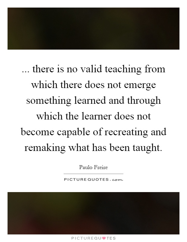 ... there is no valid teaching from which there does not emerge something learned and through which the learner does not become capable of recreating and remaking what has been taught Picture Quote #1