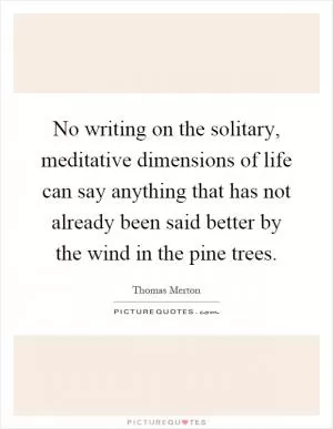 No writing on the solitary, meditative dimensions of life can say anything that has not already been said better by the wind in the pine trees Picture Quote #1