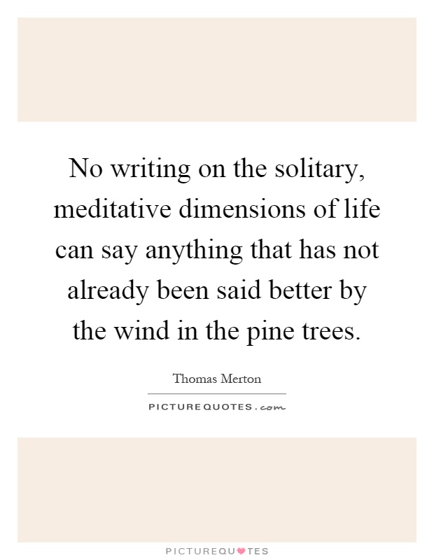 No writing on the solitary, meditative dimensions of life can say anything that has not already been said better by the wind in the pine trees Picture Quote #1