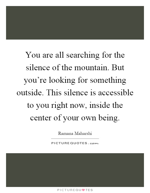 You are all searching for the silence of the mountain. But you're looking for something outside. This silence is accessible to you right now, inside the center of your own being Picture Quote #1
