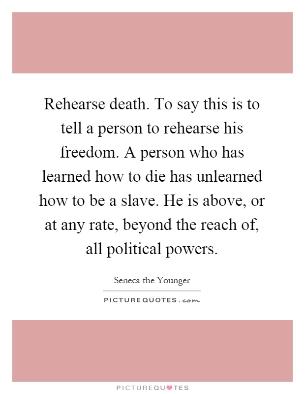Rehearse death. To say this is to tell a person to rehearse his freedom. A person who has learned how to die has unlearned how to be a slave. He is above, or at any rate, beyond the reach of, all political powers Picture Quote #1