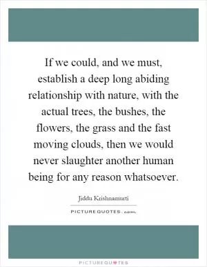 If we could, and we must, establish a deep long abiding relationship with nature, with the actual trees, the bushes, the flowers, the grass and the fast moving clouds, then we would never slaughter another human being for any reason whatsoever Picture Quote #1