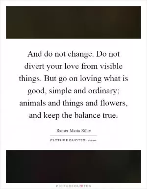 And do not change. Do not divert your love from visible things. But go on loving what is good, simple and ordinary; animals and things and flowers, and keep the balance true Picture Quote #1