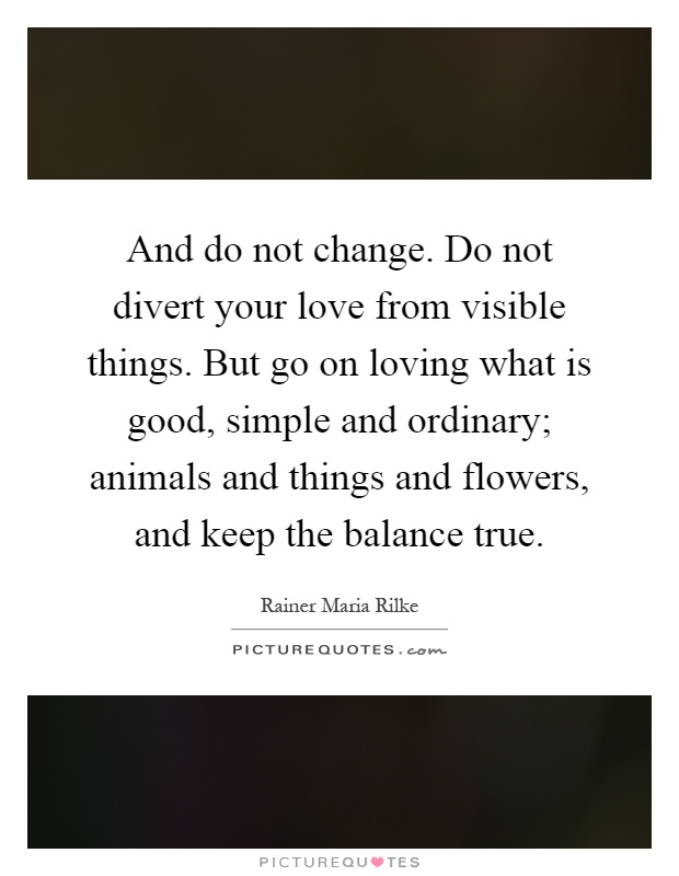 And do not change. Do not divert your love from visible things. But go on loving what is good, simple and ordinary; animals and things and flowers, and keep the balance true Picture Quote #1
