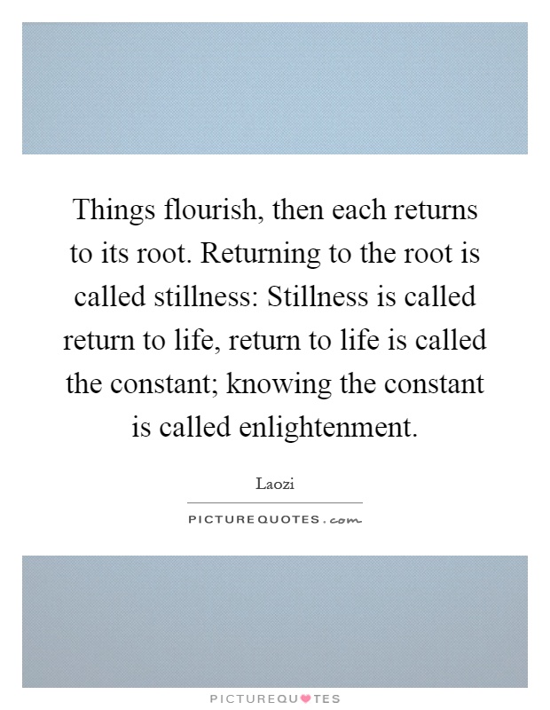 Things flourish, then each returns to its root. Returning to the root is called stillness: Stillness is called return to life, return to life is called the constant; knowing the constant is called enlightenment Picture Quote #1