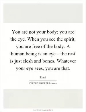 You are not your body; you are the eye. When you see the spirit, you are free of the body. A human being is an eye – the rest is just flesh and bones. Whatever your eye sees, you are that Picture Quote #1