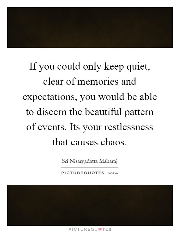 If you could only keep quiet, clear of memories and expectations, you would be able to discern the beautiful pattern of events. Its your restlessness that causes chaos Picture Quote #1