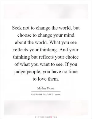 Seek not to change the world, but choose to change your mind about the world. What you see reflects your thinking. And your thinking but reflects your choice of what you want to see. If you judge people, you have no time to love them Picture Quote #1
