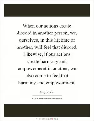 When our actions create discord in another person, we, ourselves, in this lifetime or another, will feel that discord. Likewise, if our actions create harmony and empowerment in another, we also come to feel that harmony and empowerment Picture Quote #1